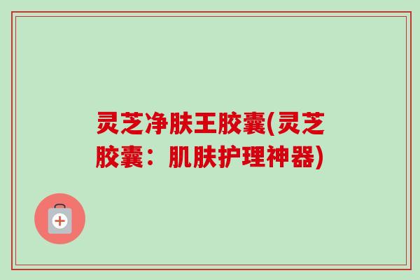 灵芝净肤王胶囊(灵芝胶囊:护理神器) 灵芝净肤王胶囊(灵芝胶囊:护理神器)