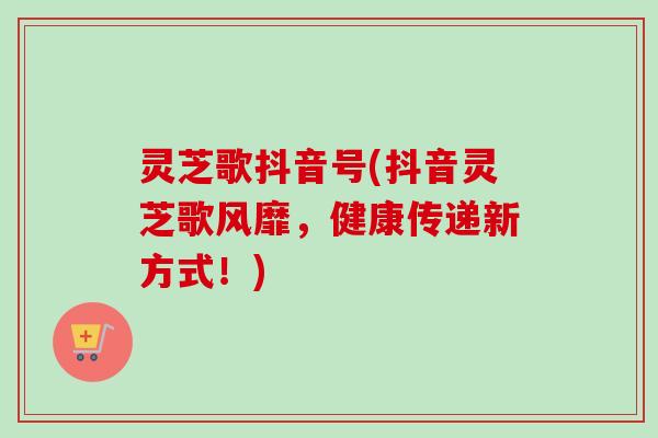 灵芝歌抖音号(抖音灵芝歌风靡,健康传递新方式!) 灵芝歌抖音号(抖音灵芝歌风靡,健康传递新方式!)