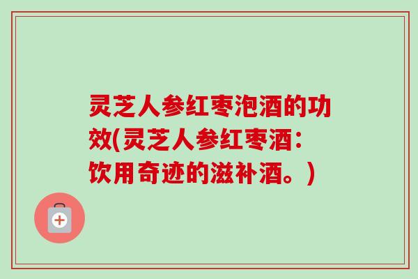 灵芝人参红枣泡酒的功效(灵芝人参红枣酒:饮用奇迹的滋补酒。) 灵芝人参红枣泡酒的功效(灵芝人参红枣酒:饮用奇迹的滋补酒。)