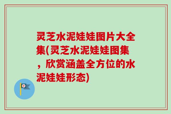 灵芝水泥娃娃图片大全集(灵芝水泥娃娃图集,欣赏涵盖全方位的水泥娃娃形态) 灵芝水泥娃娃图片大全集(灵芝水泥娃娃图集,欣赏涵盖全方位的水泥娃娃形态)