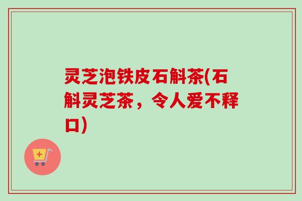 灵芝泡铁皮石斛茶(石斛灵芝茶，令人爱不释口)