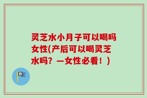灵芝水小月子可以喝吗女性(产后可以喝灵芝水吗?—女性必看!) 灵芝水小月子可以喝吗女性(产后可以喝灵芝水吗?—女性必看!)
