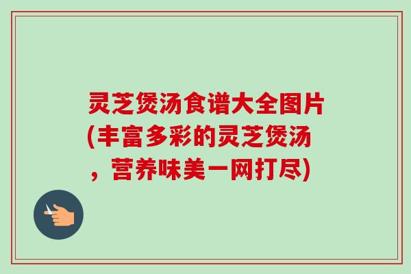 灵芝煲汤食谱大全图片(丰富多彩的灵芝煲汤,营养味美一网打尽) 灵芝煲汤食谱大全图片(丰富多彩的灵芝煲汤,营养味美一网打尽)