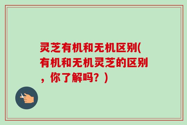 灵芝有机和无机区别(有机和无机灵芝的区别,你了解吗?) 灵芝有机和无机区别(有机和无机灵芝的区别,你了解吗?)