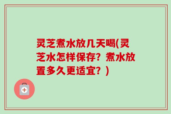 灵芝煮水放几天喝(灵芝水怎样保存?煮水放置多久更适宜?) 灵芝煮水放几天喝(灵芝水怎样保存?煮水放置多久更适宜?)