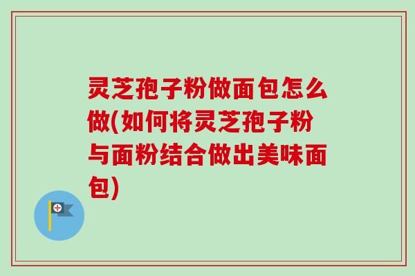 灵芝孢子粉做面包怎么做(如何将灵芝孢子粉与面粉结合做出美味面包) 灵芝孢子粉做面包怎么做(如何将灵芝孢子粉与面粉结合做出美味面包)