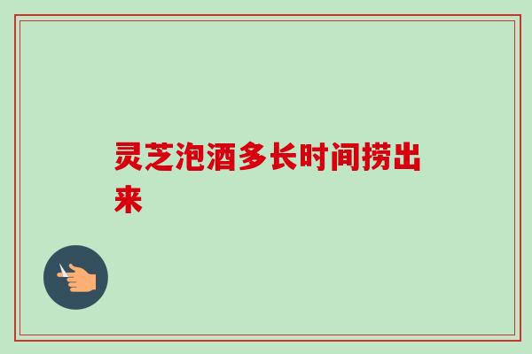 灵芝泡酒多长时间捞出来 灵芝泡酒多长时间捞出来