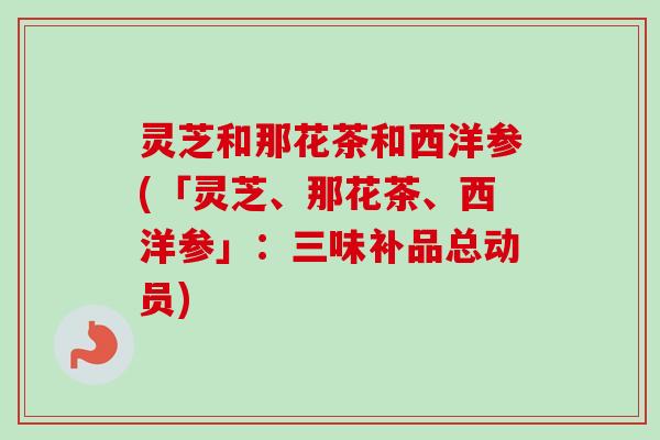 灵芝和那花茶和西洋参(「灵芝、那花茶、西洋参」:三味补品总动员) 灵芝和那花茶和西洋参(「灵芝、那花茶、西洋参」:三味补品总动员)