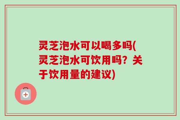 灵芝泡水可以喝多吗(灵芝泡水可饮用吗?关于饮用量的建议) 灵芝泡水可以喝多吗(灵芝泡水可饮用吗?关于饮用量的建议)
