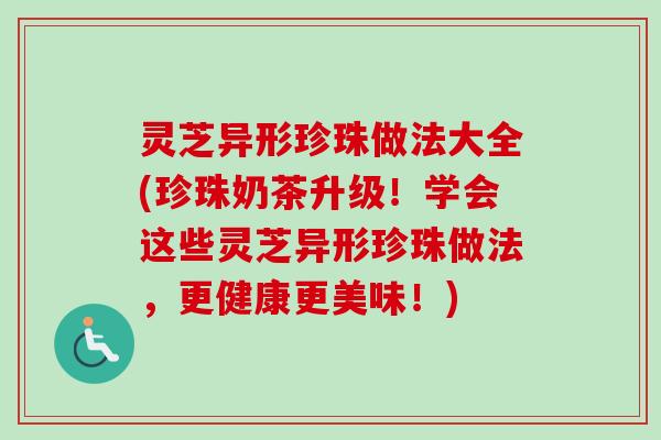 灵芝异形珍珠做法大全(珍珠奶茶升级！学会这些灵芝异形珍珠做法，更健康更美味！)