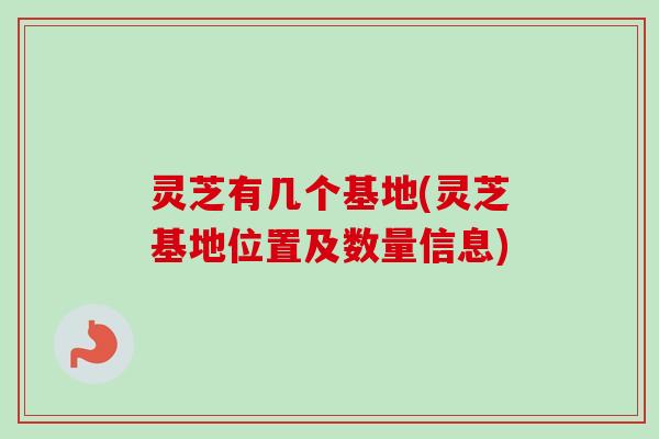 灵芝有几个基地(灵芝基地位置及数量信息) 灵芝有几个基地(灵芝基地位置及数量信息)