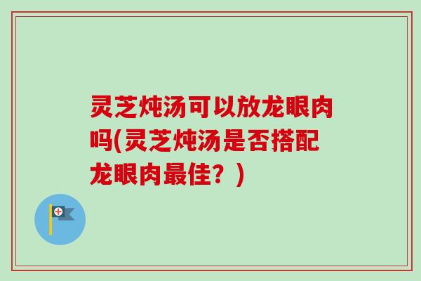 灵芝炖汤可以放龙眼肉吗(灵芝炖汤是否搭配龙眼肉佳?) 灵芝炖汤可以放龙眼肉吗(灵芝炖汤是否搭配龙眼肉佳?)