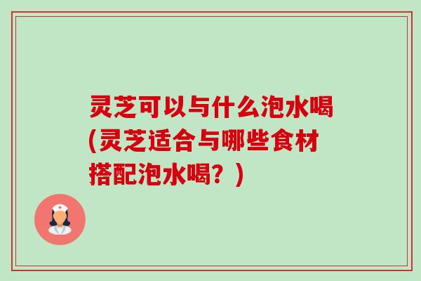灵芝可以与什么泡水喝(灵芝适合与哪些食材搭配泡水喝?) 灵芝可以与什么泡水喝(灵芝适合与哪些食材搭配泡水喝?)