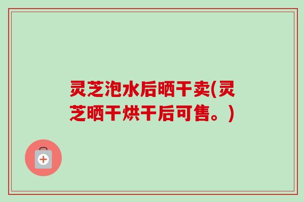 灵芝泡水后晒干卖(灵芝晒干烘干后可售。)