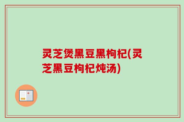 灵芝煲黑豆黑枸杞(灵芝黑豆枸杞炖汤) 灵芝煲黑豆黑枸杞(灵芝黑豆枸杞炖汤)