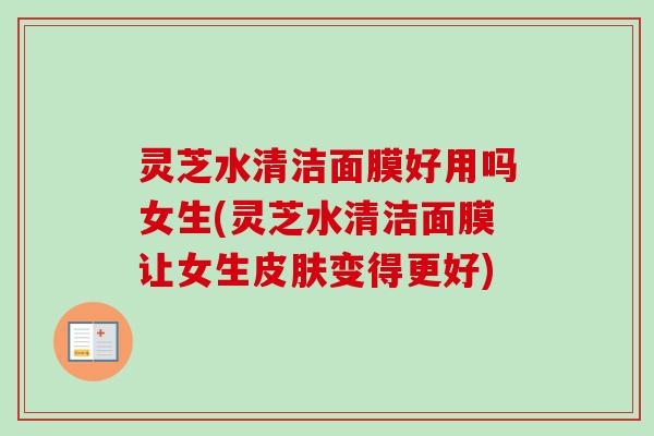 灵芝水清洁面膜好用吗女生(灵芝水清洁面膜让女生变得更好)