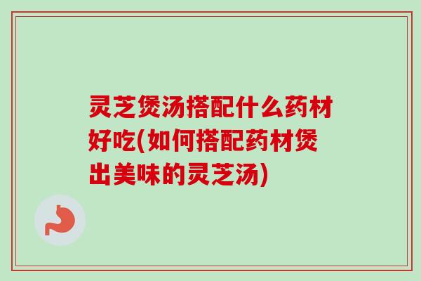 灵芝煲汤搭配什么药材好吃(如何搭配药材煲出美味的灵芝汤) 灵芝煲汤搭配什么药材好吃(如何搭配药材煲出美味的灵芝汤)