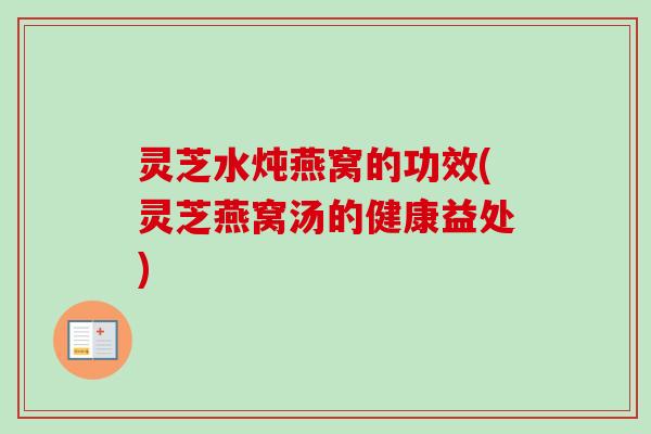 灵芝水炖燕窝的功效(灵芝燕窝汤的健康益处) 灵芝水炖燕窝的功效(灵芝燕窝汤的健康益处)