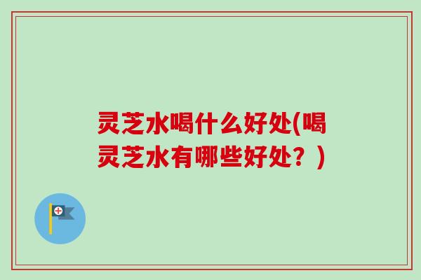 灵芝水喝什么好处(喝灵芝水有哪些好处?) 灵芝水喝什么好处(喝灵芝水有哪些好处?)