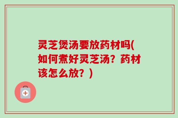 灵芝煲汤要放药材吗(如何煮好灵芝汤?药材该怎么放?) 灵芝煲汤要放药材吗(如何煮好灵芝汤?药材该怎么放?)