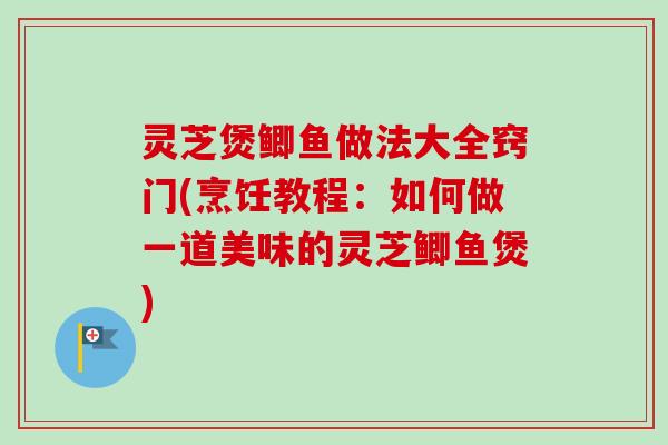 灵芝煲鲫鱼做法大全窍门(烹饪教程:如何做一道美味的灵芝鲫鱼煲) 灵芝煲鲫鱼做法大全窍门(烹饪教程:如何做一道美味的灵芝鲫鱼煲)