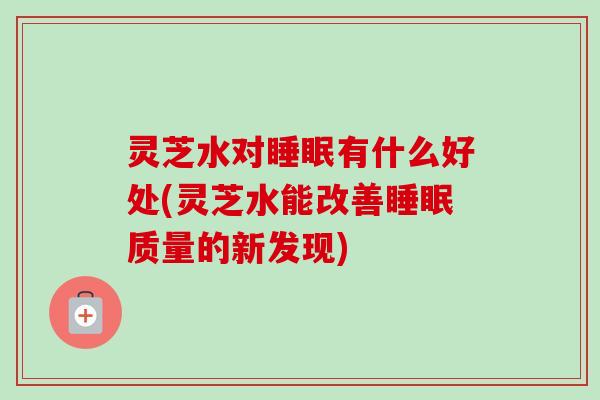 灵芝水对有什么好处(灵芝水能改善质量的新发现) 灵芝水对有什么好处(灵芝水能改善质量的新发现)