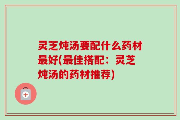 灵芝炖汤要配什么药材好(佳搭配:灵芝炖汤的药材推荐) 灵芝炖汤要配什么药材好(佳搭配:灵芝炖汤的药材推荐)