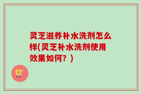 灵芝滋养补水洗剂怎么样(灵芝补水洗剂使用效果如何?) 灵芝滋养补水洗剂怎么样(灵芝补水洗剂使用效果如何?)
