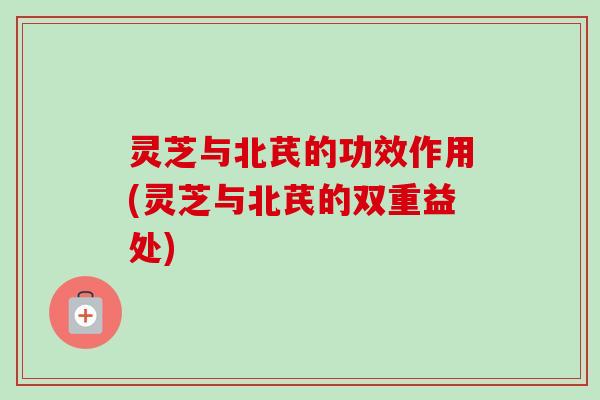 灵芝与北芪的功效作用(灵芝与北芪的双重益处) 灵芝与北芪的功效作用(灵芝与北芪的双重益处)