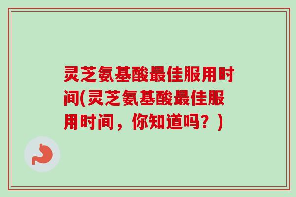 灵芝氨基酸佳服用时间(灵芝氨基酸佳服用时间,你知道吗?) 灵芝氨基酸佳服用时间(灵芝氨基酸佳服用时间,你知道吗?)