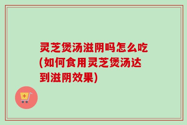 灵芝煲汤滋阴吗怎么吃(如何食用灵芝煲汤达到滋阴效果) 灵芝煲汤滋阴吗怎么吃(如何食用灵芝煲汤达到滋阴效果)