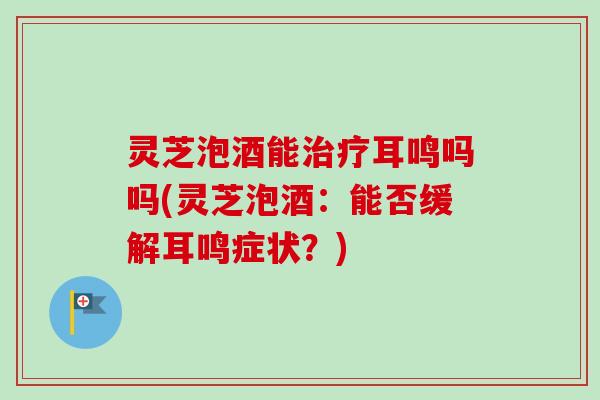 灵芝泡酒能耳鸣吗吗(灵芝泡酒:能否缓解耳鸣症状?) 灵芝泡酒能耳鸣吗吗(灵芝泡酒:能否缓解耳鸣症状?)