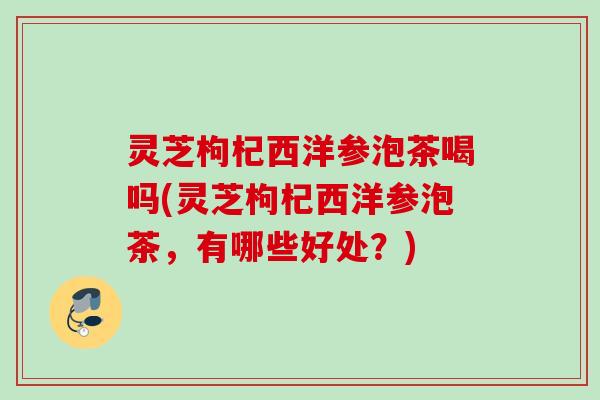 灵芝枸杞西洋参泡茶喝吗(灵芝枸杞西洋参泡茶,有哪些好处?) 灵芝枸杞西洋参泡茶喝吗(灵芝枸杞西洋参泡茶,有哪些好处?)