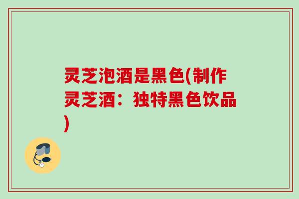 灵芝泡酒是黑色(制作灵芝酒:独特黑色饮品) 灵芝泡酒是黑色(制作灵芝酒:独特黑色饮品)