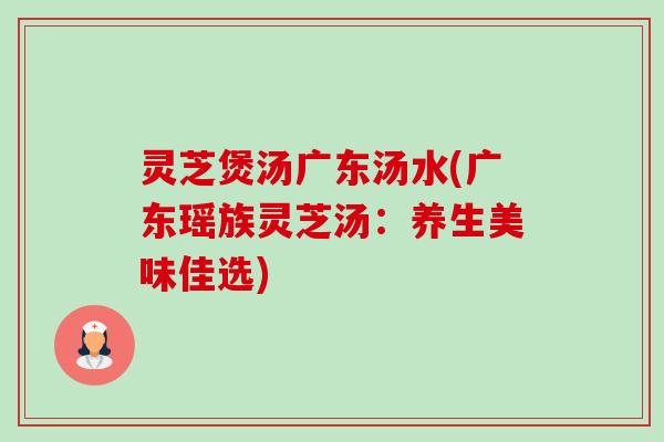 灵芝煲汤广东汤水(广东瑶族灵芝汤:养生美味佳选) 灵芝煲汤广东汤水(广东瑶族灵芝汤:养生美味佳选)