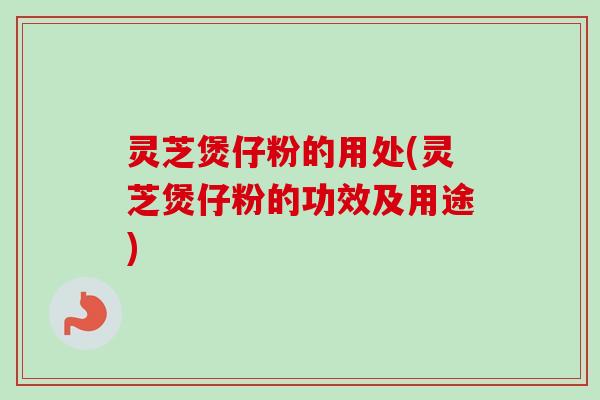 灵芝煲仔粉的用处(灵芝煲仔粉的功效及用途) 灵芝煲仔粉的用处(灵芝煲仔粉的功效及用途)