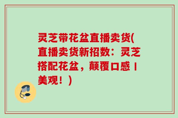 灵芝带花盆直播卖货(直播卖货新招数:灵芝搭配花盆,颠覆口感丨美观!) 灵芝带花盆直播卖货(直播卖货新招数:灵芝搭配花盆,颠覆口感丨美观!)