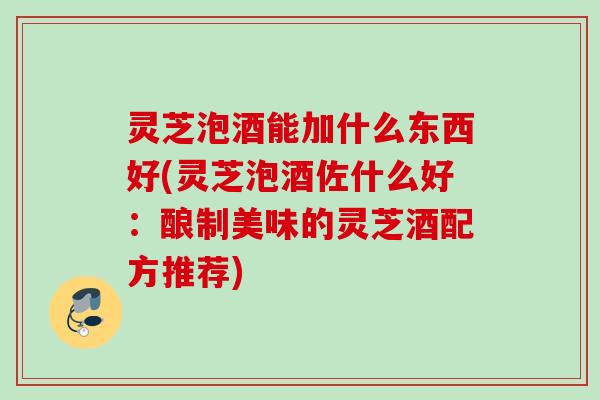 灵芝泡酒能加什么东西好(灵芝泡酒佐什么好:酿制美味的灵芝酒配方推荐) 灵芝泡酒能加什么东西好(灵芝泡酒佐什么好:酿制美味的灵芝酒配方推荐)