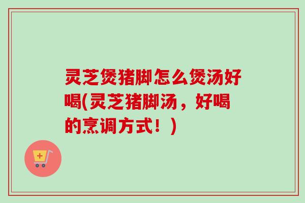 灵芝煲猪脚怎么煲汤好喝(灵芝猪脚汤,好喝的烹调方式!) 灵芝煲猪脚怎么煲汤好喝(灵芝猪脚汤,好喝的烹调方式!)
