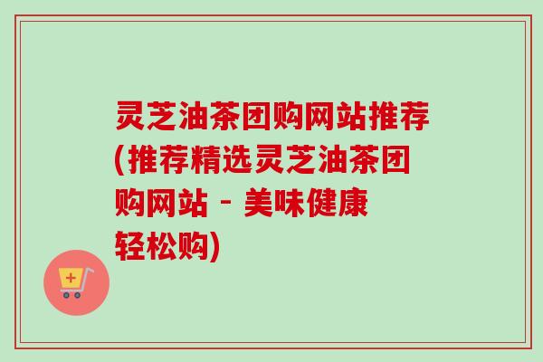 灵芝油茶团购网站推荐(推荐精选灵芝油茶团购网站 - 美味健康轻松购) 灵芝油茶团购网站推荐(推荐精选灵芝油茶团购网站 - 美味健康轻松购)