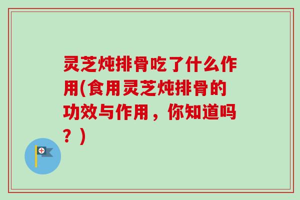 灵芝炖排骨吃了什么作用(食用灵芝炖排骨的功效与作用，你知道吗？)