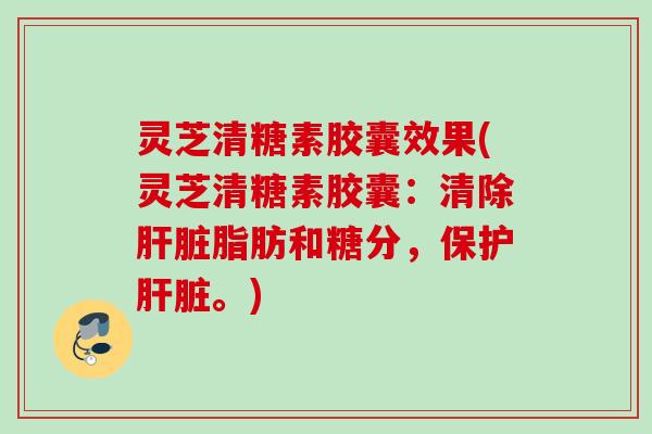 灵芝清糖素胶囊效果(灵芝清糖素胶囊:清除脂肪和糖分,保护。) 灵芝清糖素胶囊效果(灵芝清糖素胶囊:清除脂肪和糖分,保护。)