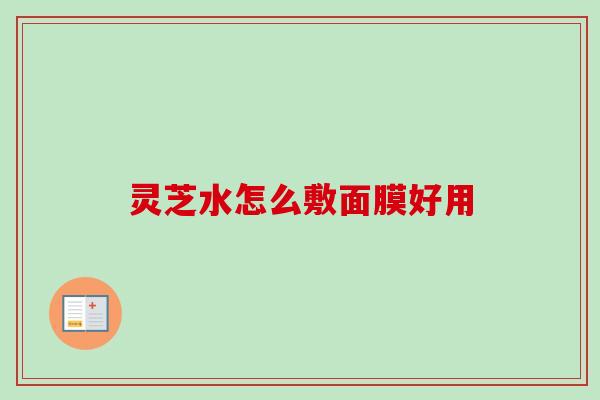 灵芝水怎么敷面膜好用 灵芝水怎么敷面膜好用