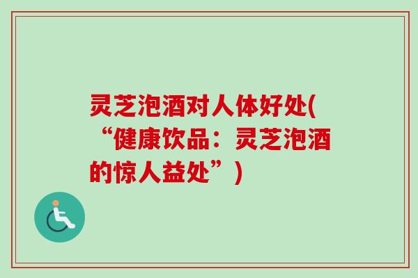 灵芝泡酒对人体好处(“健康饮品:灵芝泡酒的惊人益处”) 灵芝泡酒对人体好处(“健康饮品:灵芝泡酒的惊人益处”)