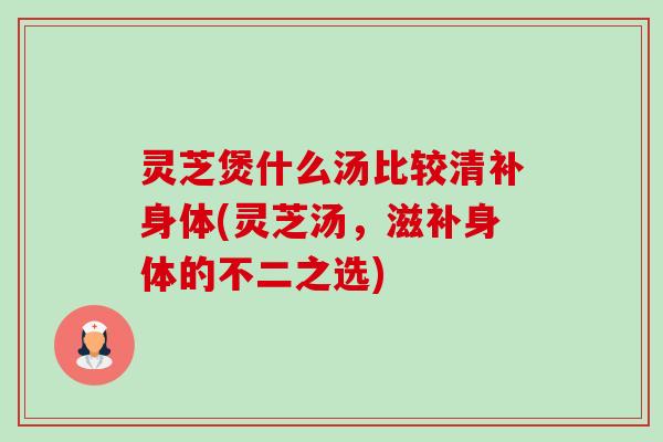灵芝煲什么汤比较清补身体(灵芝汤,滋补身体的不二之选) 灵芝煲什么汤比较清补身体(灵芝汤,滋补身体的不二之选)