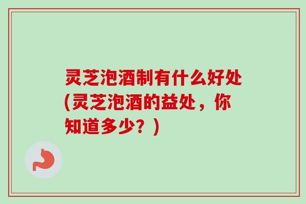 灵芝泡酒制有什么好处(灵芝泡酒的益处,你知道多少?) 灵芝泡酒制有什么好处(灵芝泡酒的益处,你知道多少?)