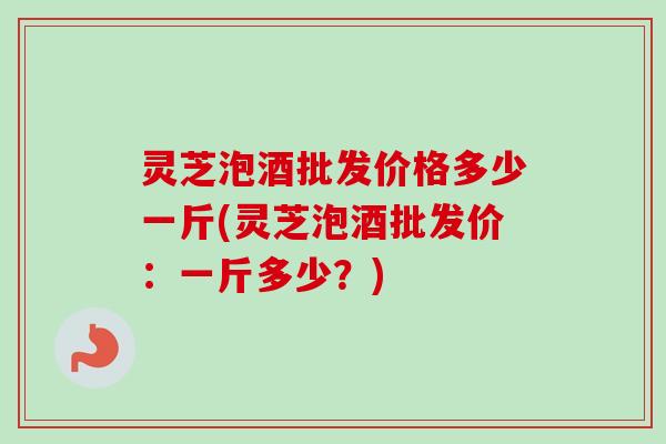 灵芝泡酒批发价格多少一斤(灵芝泡酒批发价:一斤多少?) 灵芝泡酒批发价格多少一斤(灵芝泡酒批发价:一斤多少?)