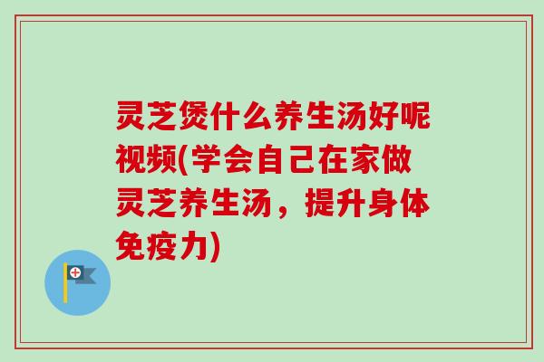 灵芝煲什么养生汤好呢视频(学会自己在家做灵芝养生汤,提升身体免疫力) 灵芝煲什么养生汤好呢视频(学会自己在家做灵芝养生汤,提升身体免疫力)