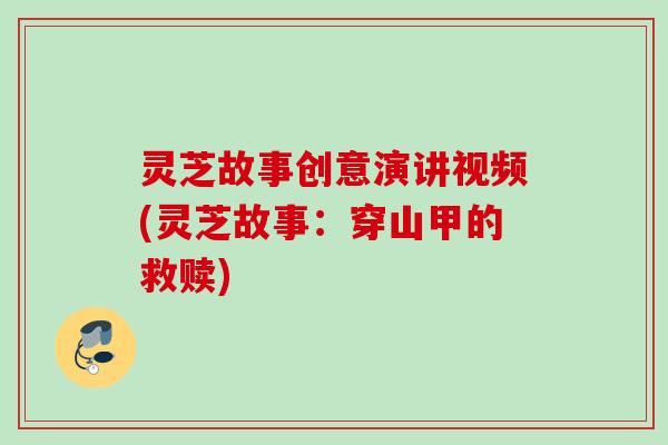灵芝故事创意演讲视频(灵芝故事:穿山甲的救赎) 灵芝故事创意演讲视频(灵芝故事:穿山甲的救赎)