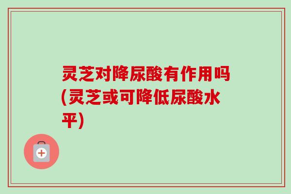灵芝对降尿酸有作用吗(灵芝或可降低尿酸水平) 灵芝对降尿酸有作用吗(灵芝或可降低尿酸水平)